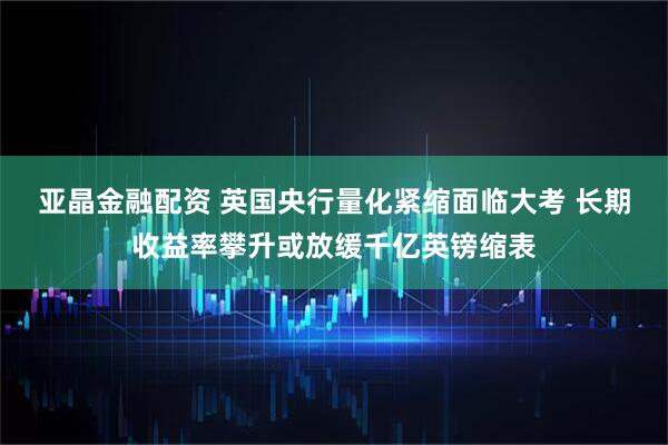 亚晶金融配资 英国央行量化紧缩面临大考 长期收益率攀升或放缓千亿英镑缩表