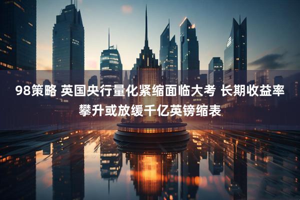 98策略 英国央行量化紧缩面临大考 长期收益率攀升或放缓千亿英镑缩表