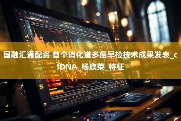 国融汇通配资 首个消化道多癌早检技术成果发表_cfDNA_杨欣荣_特征