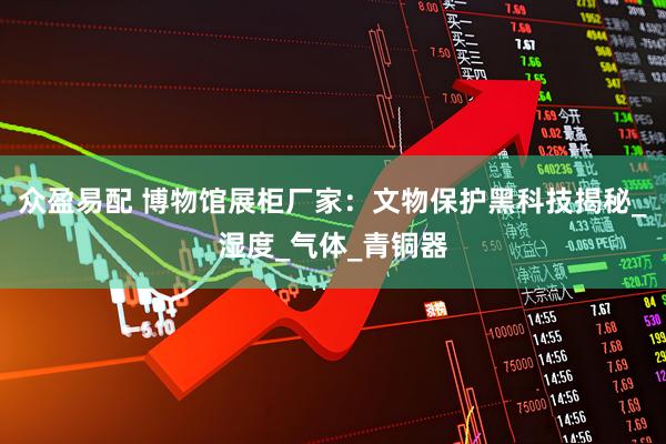 众盈易配 博物馆展柜厂家：文物保护黑科技揭秘_湿度_气体_青铜器