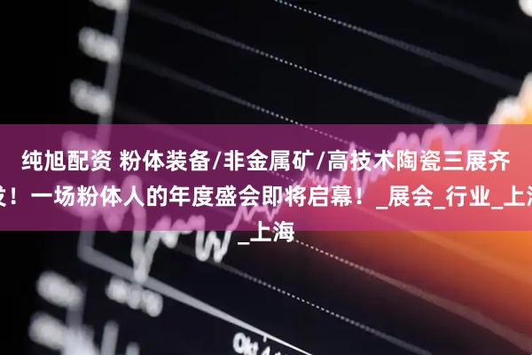 纯旭配资 粉体装备/非金属矿/高技术陶瓷三展齐发！一场粉体人的年度盛会即将启幕！_展会_行业_上海