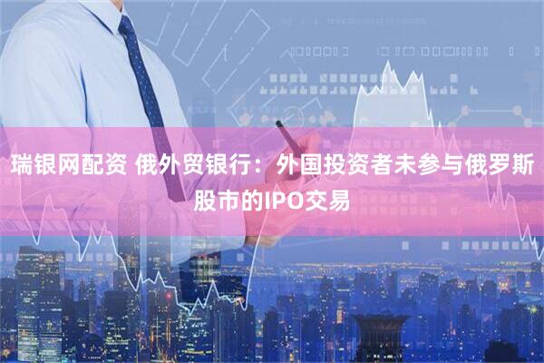 瑞银网配资 俄外贸银行：外国投资者未参与俄罗斯股市的IPO交易