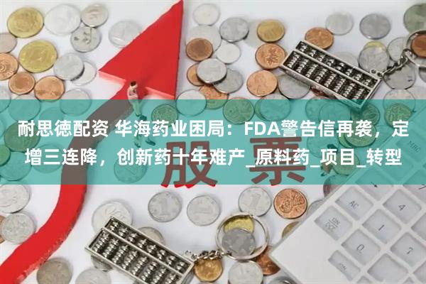 耐思徳配资 华海药业困局：FDA警告信再袭，定增三连降，创新药十年难产_原料药_项目_转型