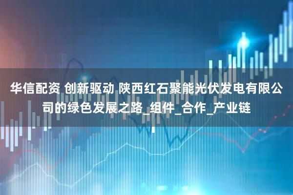 华信配资 创新驱动 陕西红石聚能光伏发电有限公司的绿色发展之路_组件_合作_产业链