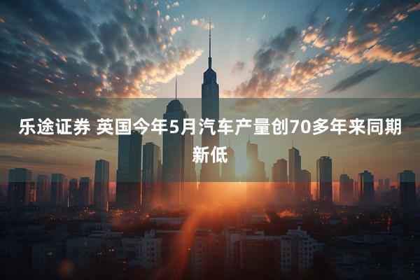 乐途证券 英国今年5月汽车产量创70多年来同期新低