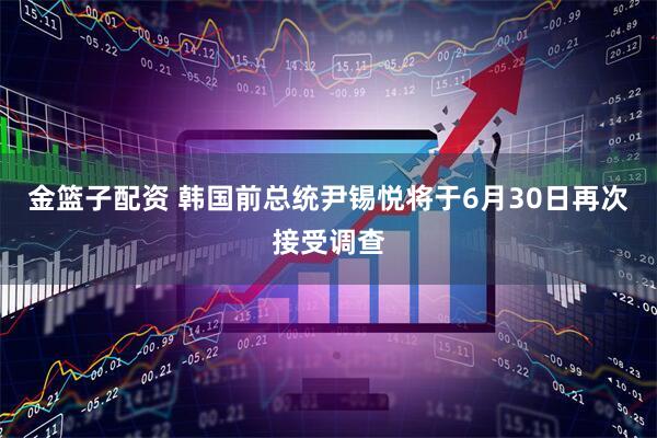 金篮子配资 韩国前总统尹锡悦将于6月30日再次接受调查