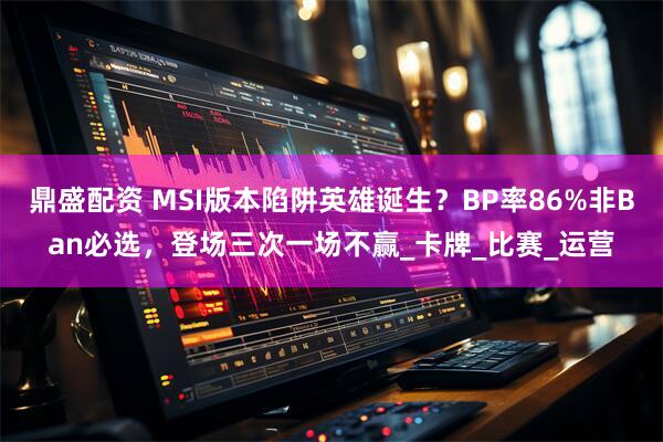 鼎盛配资 MSI版本陷阱英雄诞生？BP率86%非Ban必选，登场三次一场不赢_卡牌_比赛_运营