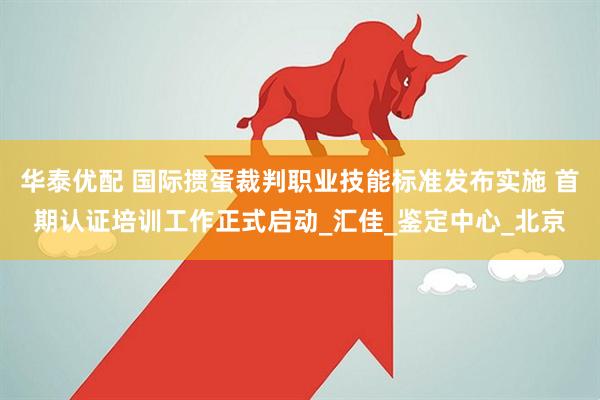 华泰优配 国际掼蛋裁判职业技能标准发布实施 首期认证培训工作正式启动_汇佳_鉴定中心_北京