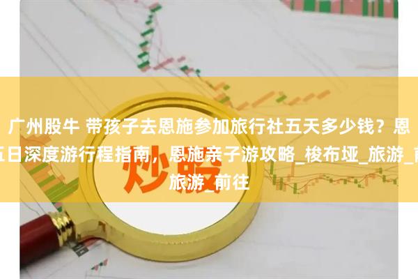 广州股牛 带孩子去恩施参加旅行社五天多少钱？恩施五日深度游行程指南，恩施亲子游攻略_梭布垭_旅游_前往