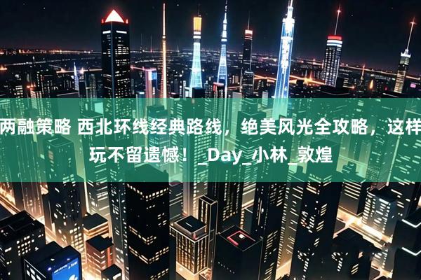 两融策略 西北环线经典路线，绝美风光全攻略，这样玩不留遗憾！_Day_小林_敦煌