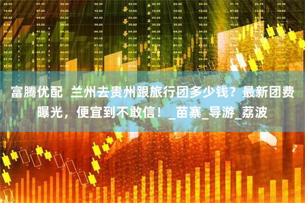 富腾优配  兰州去贵州跟旅行团多少钱？最新团费曝光，便宜到不敢信！_苗寨_导游_荔波