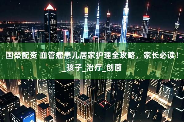 国榮配资 血管瘤患儿居家护理全攻略，家长必读！_孩子_治疗_创面