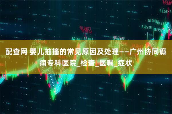 配查网 婴儿抽搐的常见原因及处理——广州协同癫痫专科医院_检查_医嘱_症状