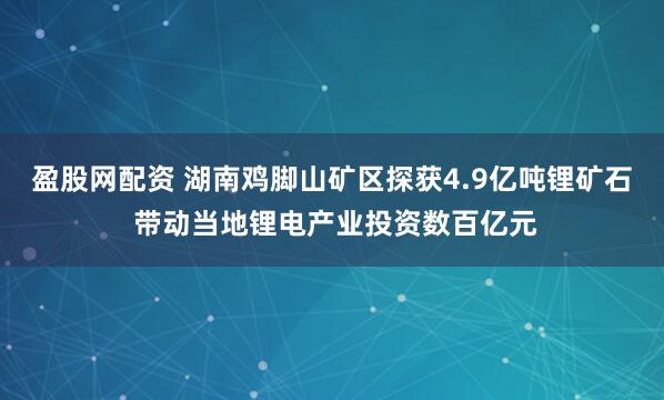盈股网配资 湖南鸡脚山矿区探获4.9亿吨锂矿石 带动当地锂电产业投资数百亿元