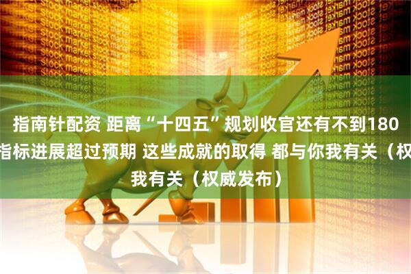 指南针配资 距离“十四五”规划收官还有不到180天 多项指标进展超过预期 这些成就的取得 都与你我有关（权威发布）
