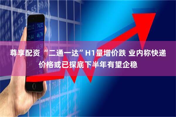 尊享配资 “二通一达”H1量增价跌 业内称快递价格或已探底下半年有望企稳