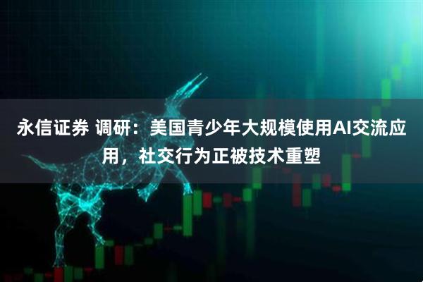 永信证券 调研：美国青少年大规模使用AI交流应用，社交行为正被技术重塑