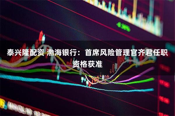 泰兴隆配资 渤海银行：首席风险管理官齐君任职资格获准
