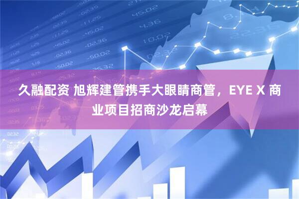 久融配资 旭辉建管携手大眼睛商管，EYE X 商业项目招商沙龙启幕