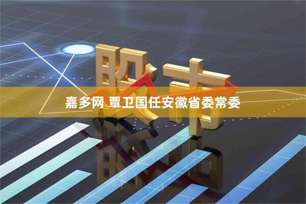 嘉多网 覃卫国任安徽省委常委