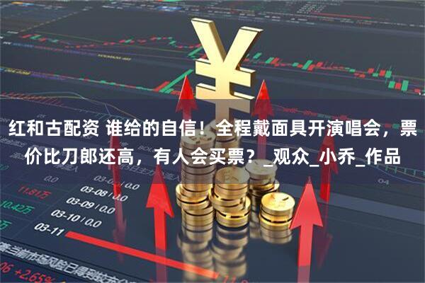 红和古配资 谁给的自信！全程戴面具开演唱会，票价比刀郎还高，有人会买票？_观众_小乔_作品