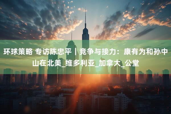 环球策略 专访陈忠平｜竞争与接力：康有为和孙中山在北美_维多利亚_加拿大_公堂