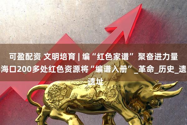 可盈配资 文明培育 | 编“红色家谱” 聚奋进力量！海口200多处红色资源将“编谱入册”_革命_历史_遗址