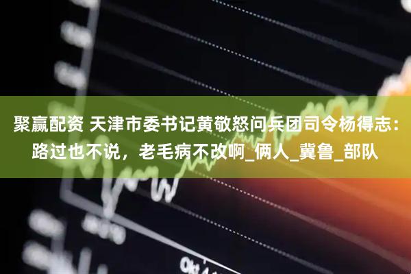 聚赢配资 天津市委书记黄敬怒问兵团司令杨得志：路过也不说，老毛病不改啊_俩人_冀鲁_部队