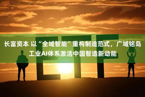 长富资本 以“全域智能”重构制造范式，广域铭岛工业AI体系激活中国智造新动能