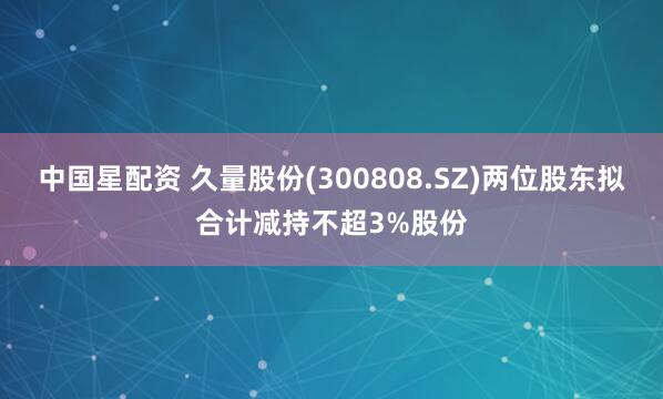 中国星配资 久量股份(300808.SZ)两位股东拟合计减持不超3%股份