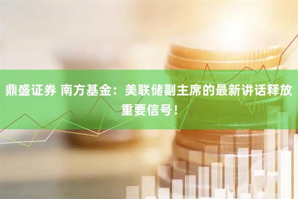 鼎盛证券 南方基金：美联储副主席的最新讲话释放重要信号！
