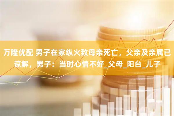 万隆优配 男子在家纵火致母亲死亡，父亲及亲属已谅解，男子：当时心情不好_父母_阳台_儿子