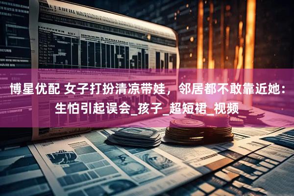 博星优配 女子打扮清凉带娃，邻居都不敢靠近她：生怕引起误会_孩子_超短裙_视频