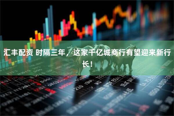 汇丰配资 时隔三年，这家千亿城商行有望迎来新行长！