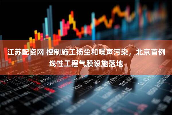 江苏配资网 控制施工扬尘和噪声污染，北京首例线性工程气膜设施落地