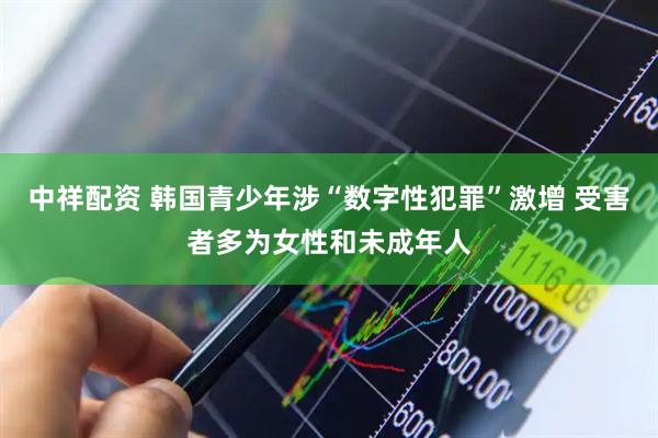 中祥配资 韩国青少年涉“数字性犯罪”激增 受害者多为女性和未成年人