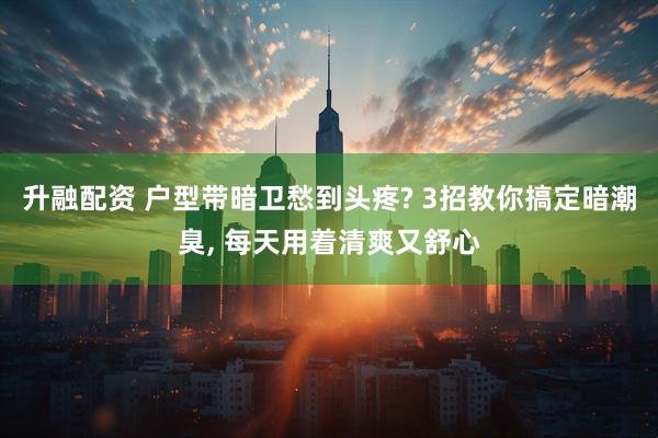 升融配资 户型带暗卫愁到头疼? 3招教你搞定暗潮臭, 每天用着清爽又舒心