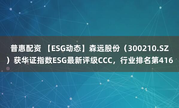 普惠配资 【ESG动态】森远股份（300210.SZ）获华证指数ESG最新评级CCC，行业排名第416