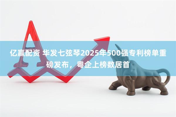 亿赢配资 华发七弦琴2025年500强专利榜单重磅发布，粤企上榜数居首