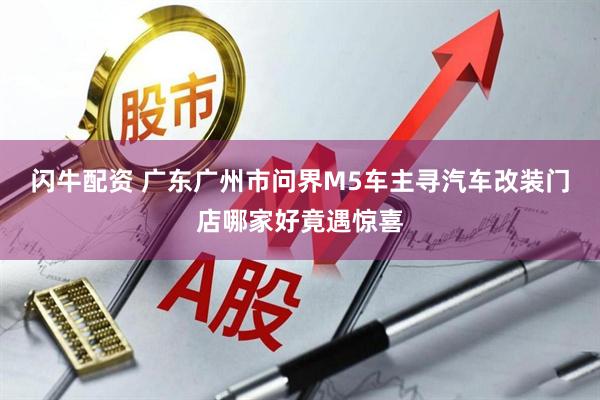 闪牛配资 广东广州市问界M5车主寻汽车改装门店哪家好竟遇惊喜