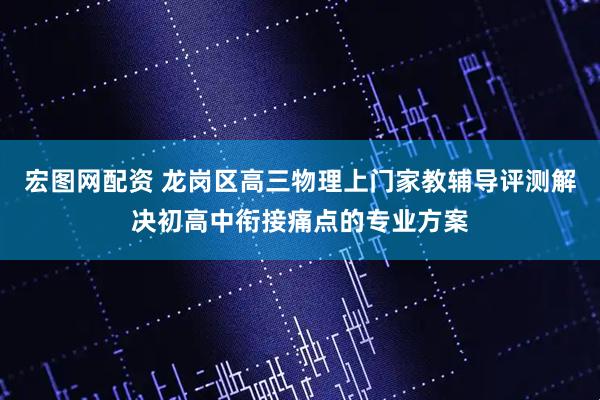 宏图网配资 龙岗区高三物理上门家教辅导评测解决初高中衔接痛点的专业方案