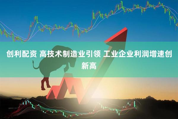 创利配资 高技术制造业引领 工业企业利润增速创新高