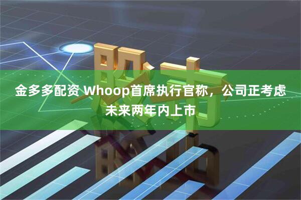 金多多配资 Whoop首席执行官称，公司正考虑未来两年内上市