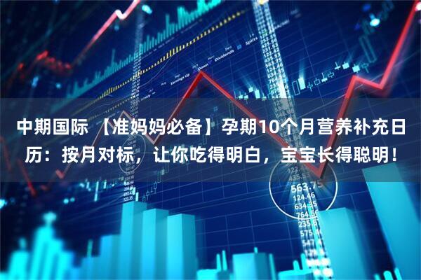 中期国际 【准妈妈必备】孕期10个月营养补充日历：按月对标，让你吃得明白，宝宝长得聪明！