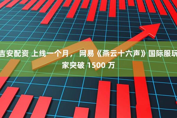 吉安配资 上线一个月， 网易《燕云十六声》国际服玩家突破 1500 万