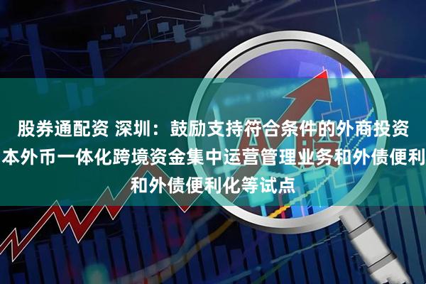 股券通配资 深圳：鼓励支持符合条件的外商投资企业参与本外币一体化跨境资金集中运营管理业务和外债便利化等试点