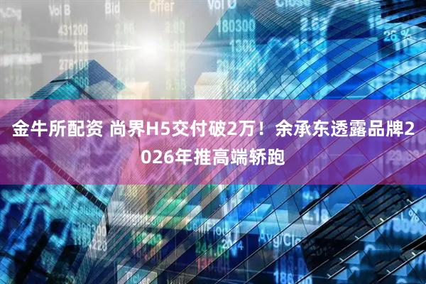 金牛所配资 尚界H5交付破2万！余承东透露品牌2026年推高端轿跑