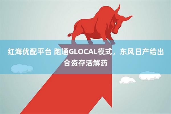 红海优配平台 跑通GLOCAL模式，东风日产给出合资存活解药