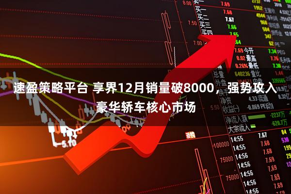 速盈策略平台 享界12月销量破8000,强势攻入豪华轿车核心市场