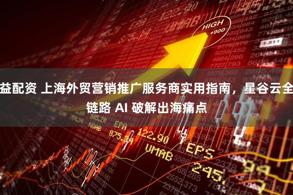 益配资 上海外贸营销推广服务商实用指南，星谷云全链路 AI 破解出海痛点